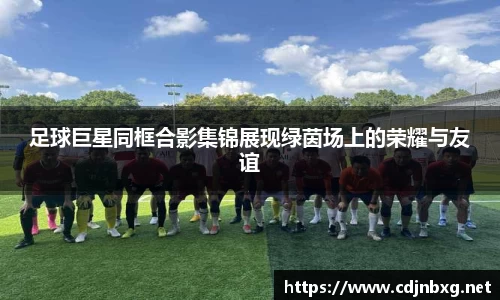 足球巨星同框合影集锦展现绿茵场上的荣耀与友谊