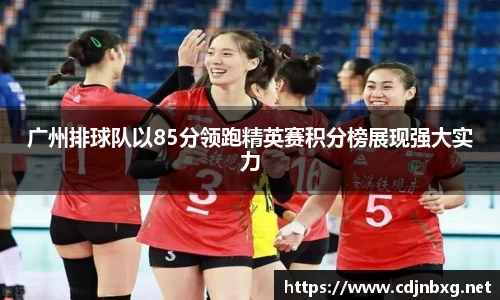 广州排球队以85分领跑精英赛积分榜展现强大实力